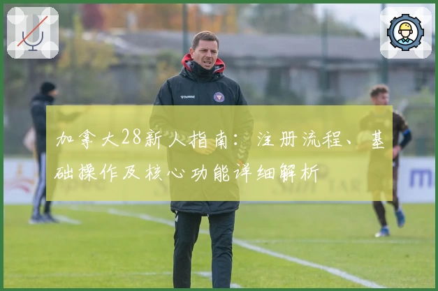 加拿大28新人指南：注册流程、基础操作及核心功能详细解析