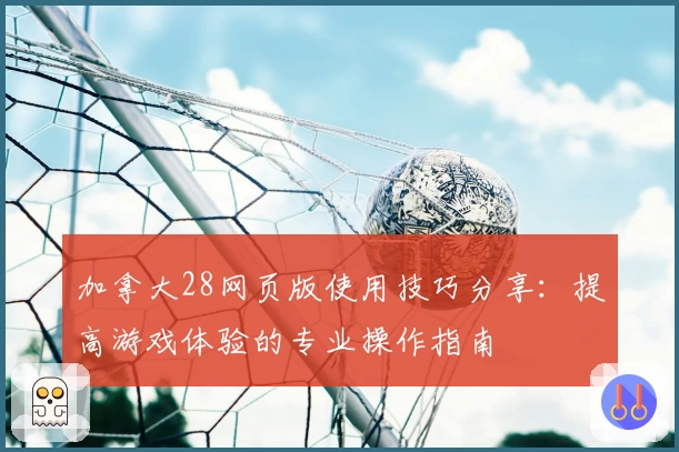 加拿大28网页版使用技巧分享：提高游戏体验的专业操作指南
