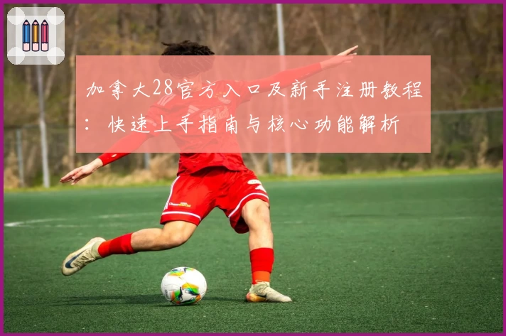 加拿大28官方入口及新手注册教程：快速上手指南与核心功能解析